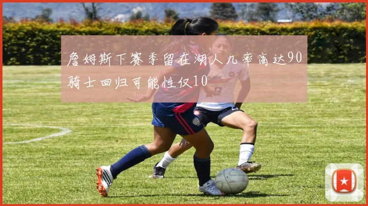 詹姆斯下赛季留在湖人几率高达90骑士回归可能性仅10