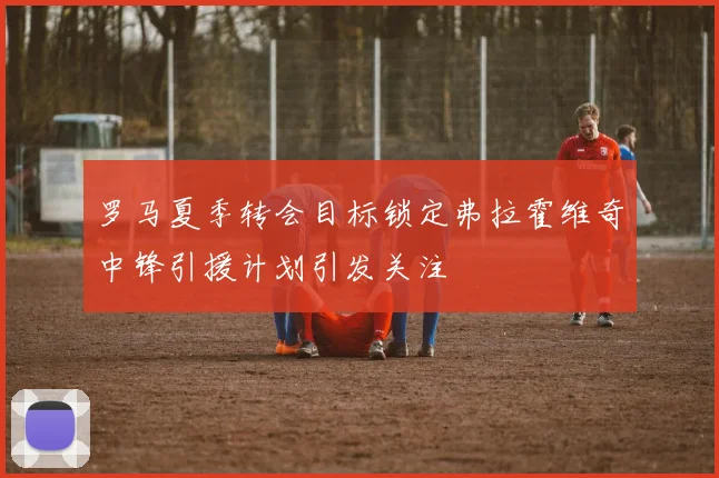 罗马夏季转会目标锁定弗拉霍维奇中锋引援计划引发关注