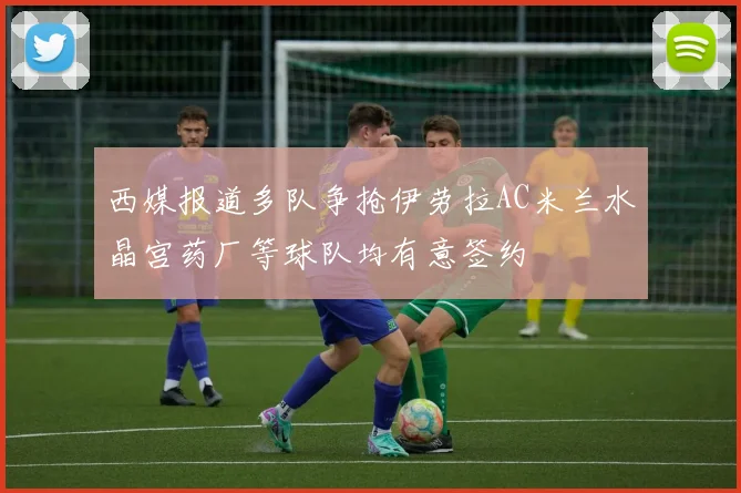 西媒报道多队争抢伊劳拉AC米兰水晶宫药厂等球队均有意签约