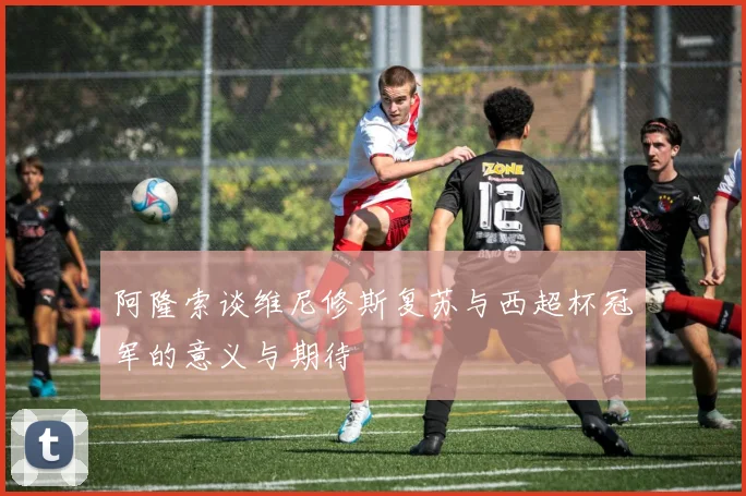 阿隆索谈维尼修斯复苏与西超杯冠军的意义与期待