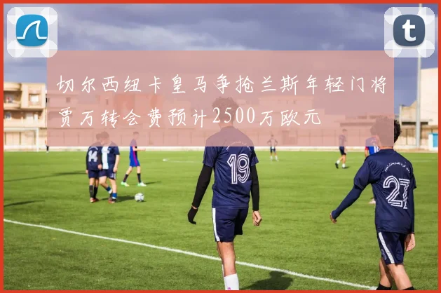 切尔西纽卡皇马争抢兰斯年轻门将贾万转会费预计2500万欧元