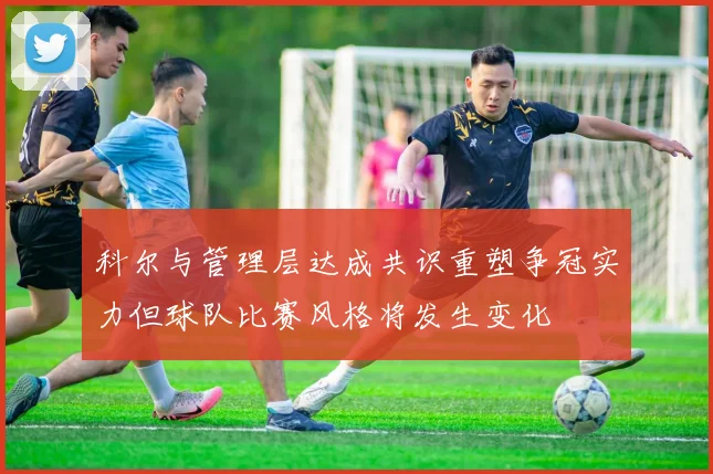 科尔与管理层达成共识重塑争冠实力但球队比赛风格将发生变化