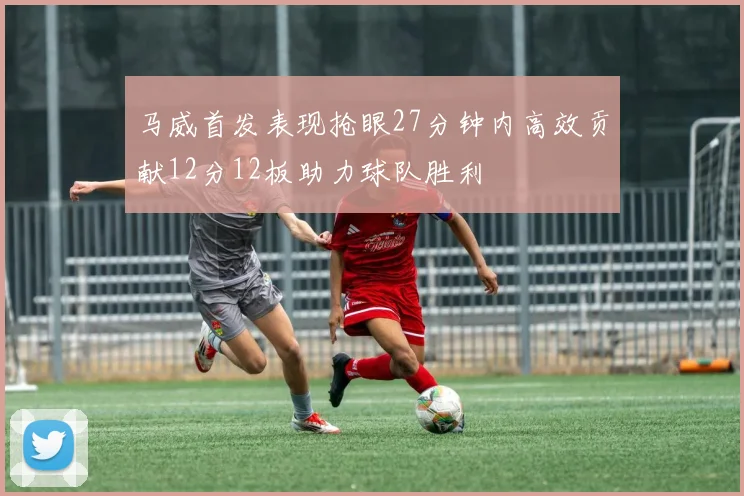 马威首发表现抢眼27分钟内高效贡献12分12板助力球队胜利