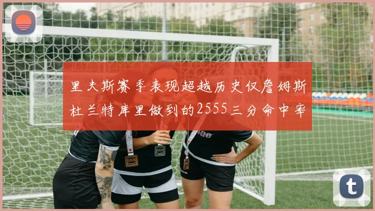 里夫斯赛季表现超越历史仅詹姆斯杜兰特库里做到的2555三分命中率50成就