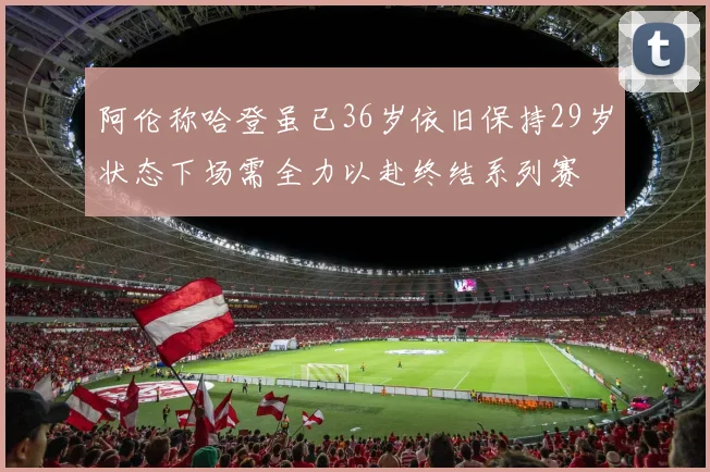 阿伦称哈登虽已36岁依旧保持29岁状态下场需全力以赴终结系列赛