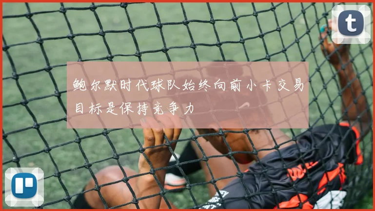 鲍尔默时代球队始终向前小卡交易目标是保持竞争力