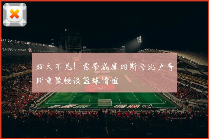 好久不见！蒙蒂威廉姆斯与比卢普斯重聚畅谈篮球情谊